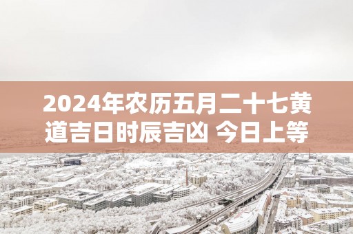 2025年农历五月二十七黄道吉日时辰吉凶 今日上等好时辰查询