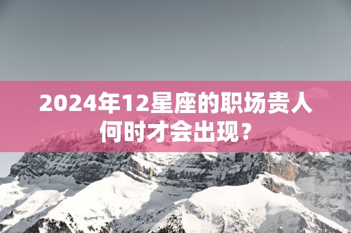 2025年12星座的职场贵人何时才会出现？