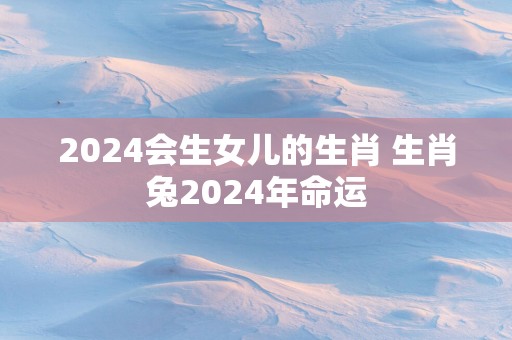 2025会生女儿的生肖 生肖兔2025年命运