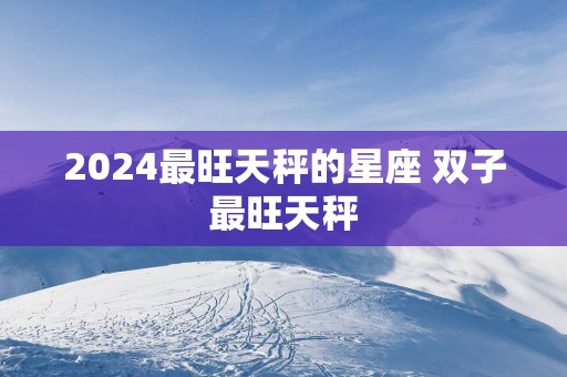 2025最旺天秤的星座 双子最旺天秤