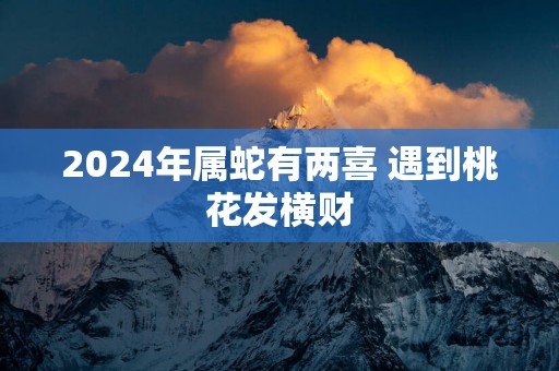 2025年属蛇有两喜 遇到桃花发横财