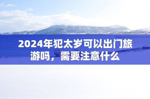 2025年犯太岁可以出门旅游吗，需要注意什么