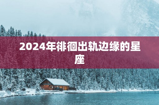 2024年徘徊出轨边缘的星座