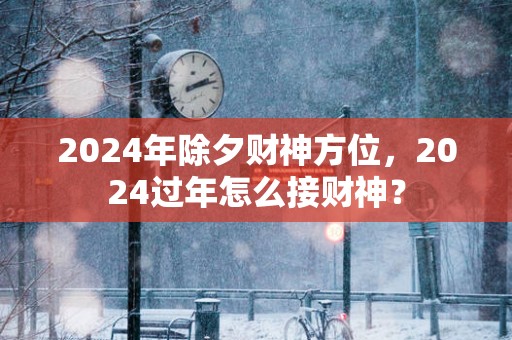 2025年除夕财神方位，2025过年怎么接财神？