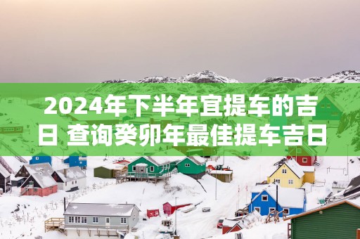 2025年下半年宜提车的吉日 查询癸卯年最佳提车吉日