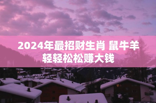 2025年最招财生肖 鼠牛羊轻轻松松赚大钱
