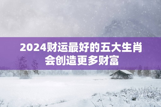 2025财运最好的五大生肖 会创造更多财富