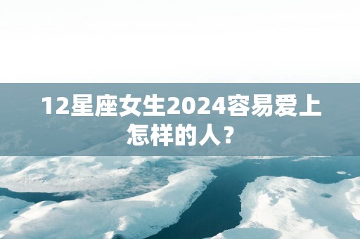 12星座女生2025容易爱上怎样的人？