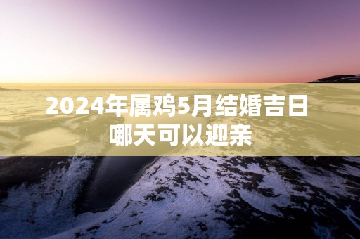 2025年属鸡5月结婚吉日 哪天可以迎亲