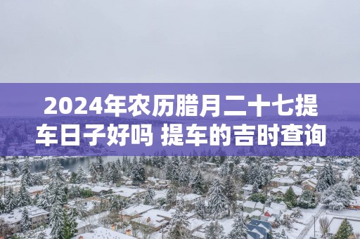 2025年农历腊月二十七提车日子好吗 提车的吉时查询