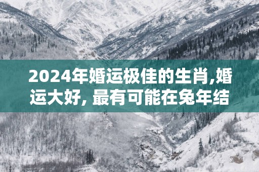 2025年婚运极佳的生肖,婚运大好, 最有可能在蛇年结婚!