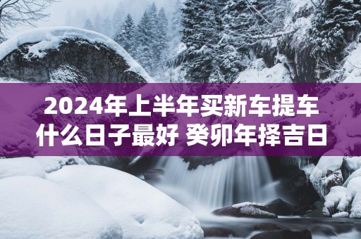 2025年上半年买新车提车什么日子最好 癸卯年择吉日提车查询