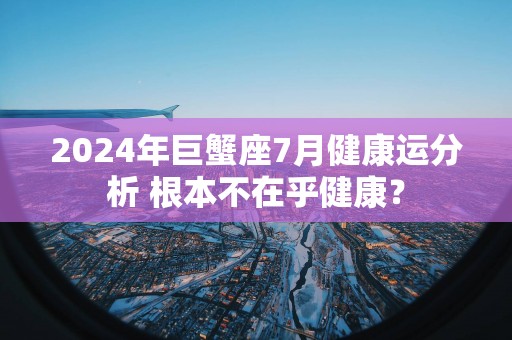 2025年巨蟹座7月健康运分析 根本不在乎健康？