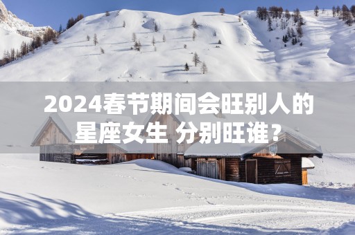 2025春节期间会旺别人的星座女生 分别旺谁？
