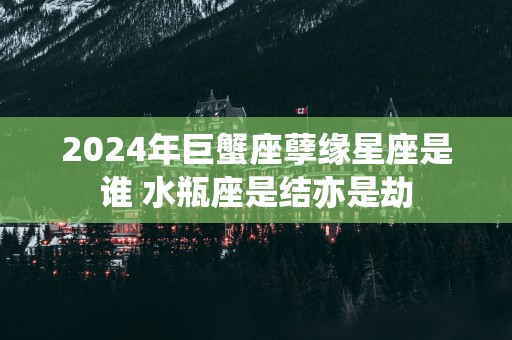 2025年巨蟹座孽缘星座是谁 水瓶座是结亦是劫
