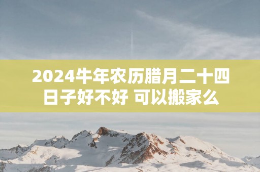 2025蛇年农历腊月二十四日子好不好 可以搬家么