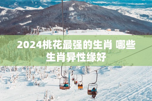 2025桃花最强的生肖 哪些生肖异性缘好