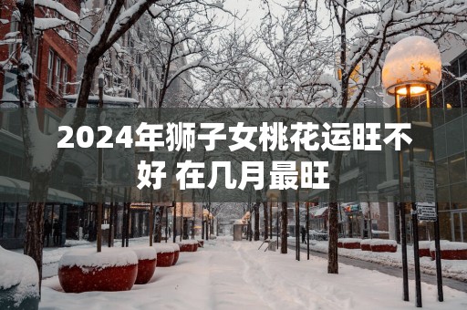 2025年狮子女桃花运旺不好 在几月最旺