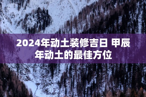 2025年动土装修吉日 甲辰年动土的最佳方位