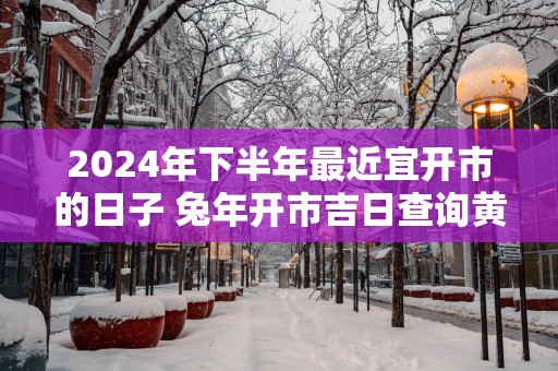 2025年下半年最近宜开市的日子 蛇年开市吉日查询黄道吉日