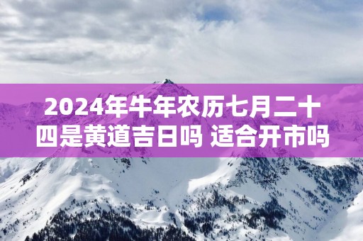 2024年牛年农历七月二十四是黄道吉日吗 适合开市吗