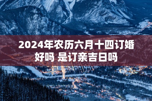 2025年农历六月十四订婚好吗 是订亲吉日吗