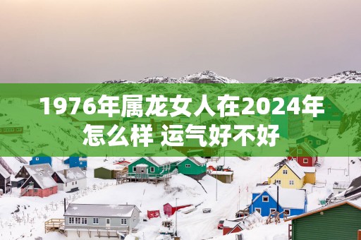 1976年属龙女人在2025年怎么样 运气好不好