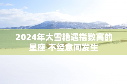 2025年大雪艳遇指数高的星座 不经意间发生