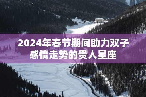 2025年春节期间助力双子感情走势的贵人星座