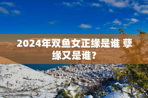2025年双鱼女正缘是谁 孽缘又是谁？