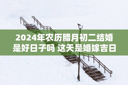 2025年农历腊月初二结婚是好日子吗 这天是婚嫁吉日吗