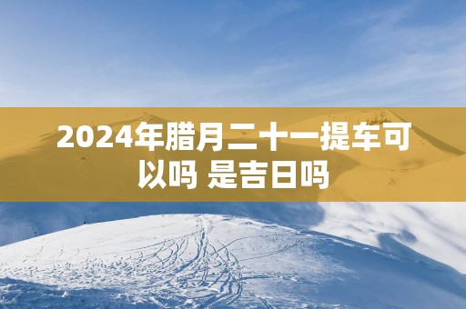 2025年腊月二十一提车可以吗 是吉日吗