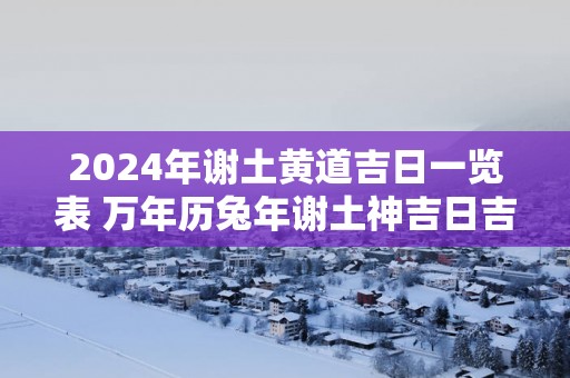 2025年谢土黄道吉日一览表 万年历蛇年谢土神吉日吉时