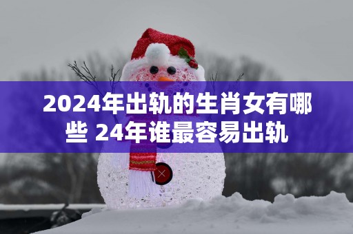 2025年出轨的生肖女有哪些 24年谁最容易出轨