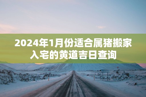 2025年1月份适合属猪搬家入宅的黄道吉日查询