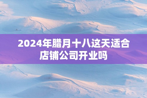 2025年腊月十八这天适合店铺公司开业吗