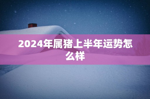 2025年属猪上半年运势怎么样