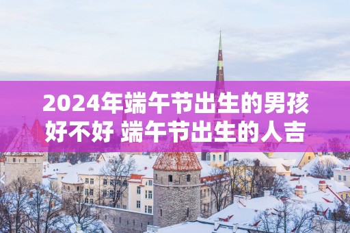 2025年端午节出生的男孩好不好 端午节出生的人吉利吗