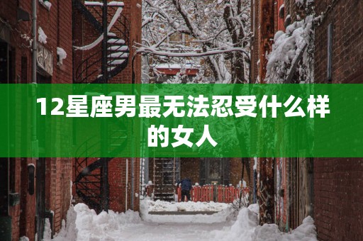 12星座男最无法忍受什么样的女人