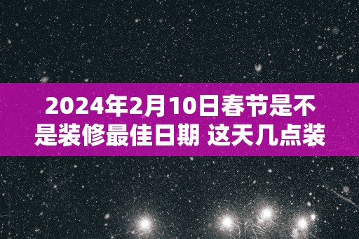 2025年2月10日春节是不是装修最佳日期 这天几点装修吉利