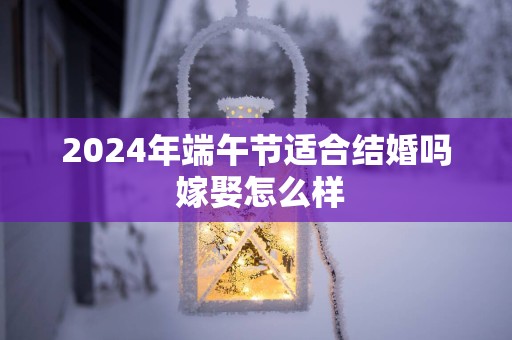 2025年端午节适合结婚吗 嫁娶怎么样