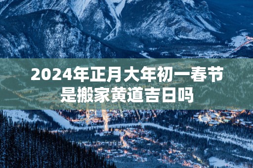 2025年正月大年初一春节是搬家黄道吉日吗