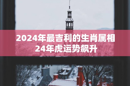 2025年最吉利的生肖属相 24年虎运势飙升