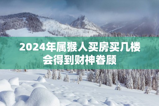 2025年属猴人买房买几楼会得到财神眷顾