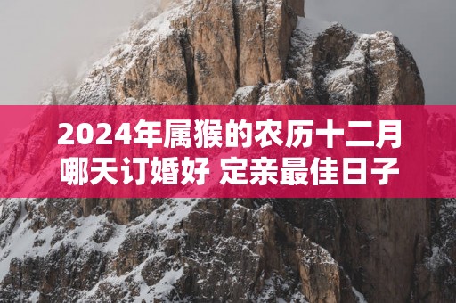 2025年属猴的农历十二月哪天订婚好 定亲最佳日子