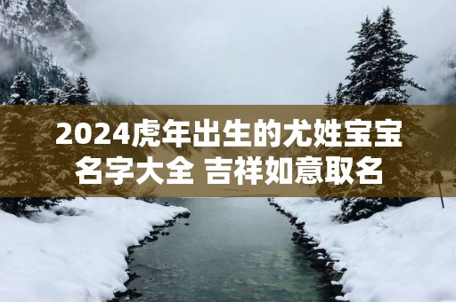 2025蛇年出生的尤姓宝宝名字大全 吉祥如意取名