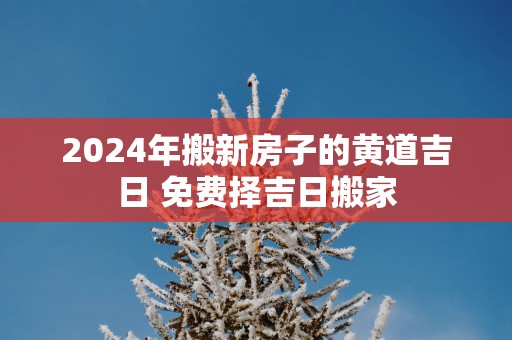 2025年搬新房子的黄道吉日 免费择吉日搬家