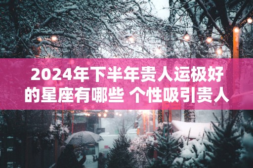 2025年下半年贵人运极好的星座有哪些 个性吸引贵人