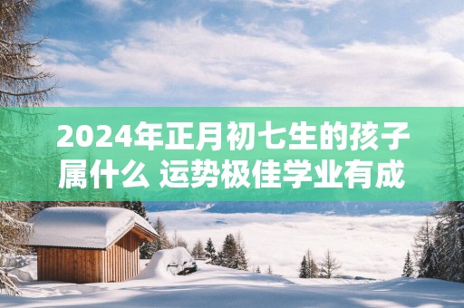 2025年正月初七生的孩子属什么 运势极佳学业有成