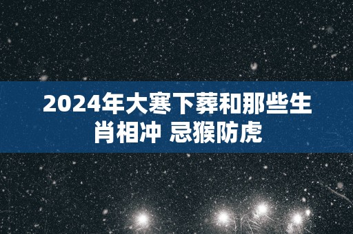 2025年大寒下葬和那些生肖相冲 忌猴防虎
